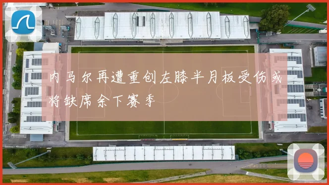 内马尔再遭重创左膝半月板受伤或将缺席余下赛季