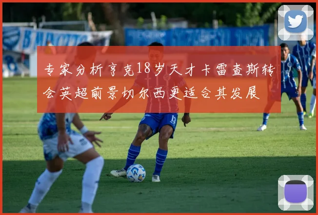 专家分析亨克18岁天才卡雷查斯转会英超前景切尔西更适合其发展