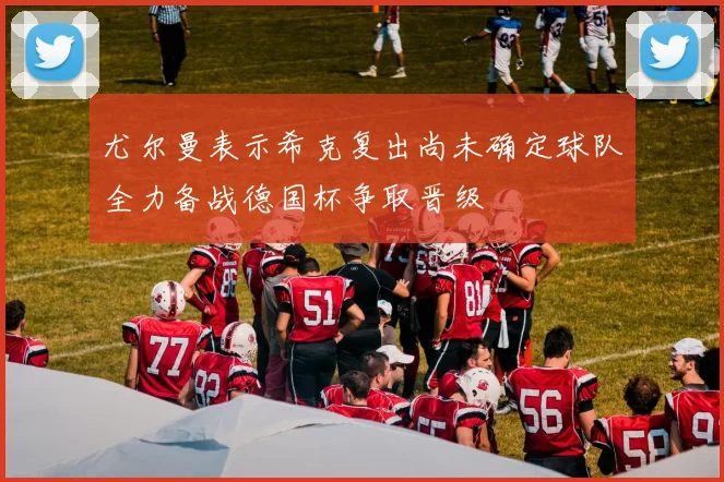 尤尔曼表示希克复出尚未确定球队全力备战德国杯争取晋级