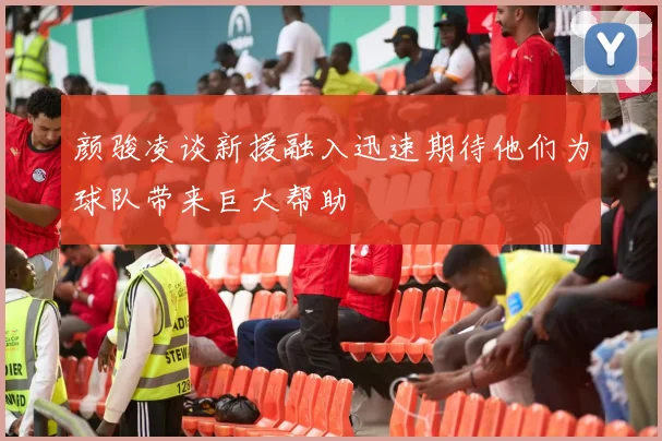 颜骏凌谈新援融入迅速期待他们为球队带来巨大帮助