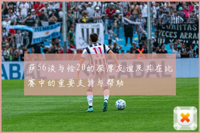萨56谈与恰20的深厚友谊及其在比赛中的重要支持与帮助