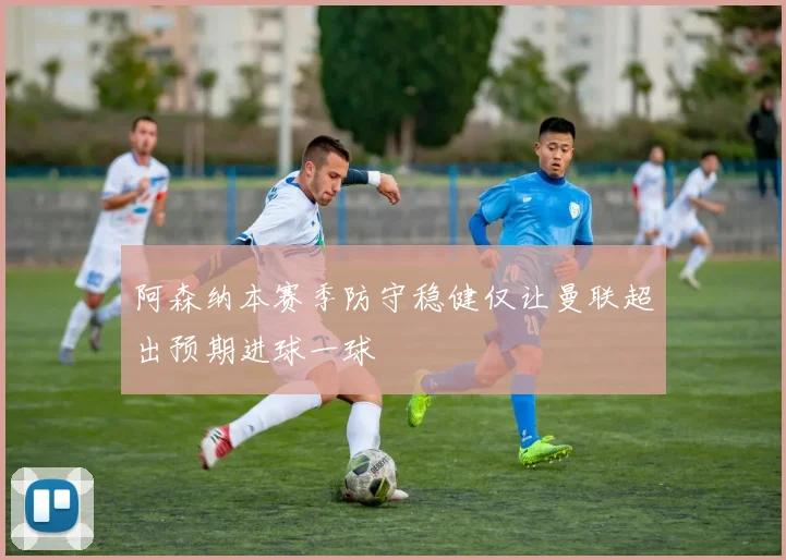 阿森纳本赛季防守稳健仅让曼联超出预期进球一球