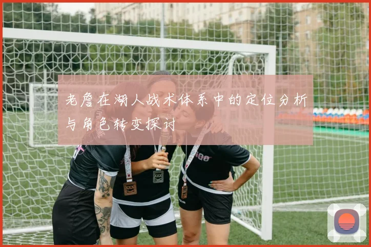老詹在湖人战术体系中的定位分析与角色转变探讨