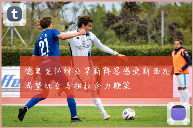 德里克怀特分享新阵容感受新面孔渴望机会马祖拉全力鞭策