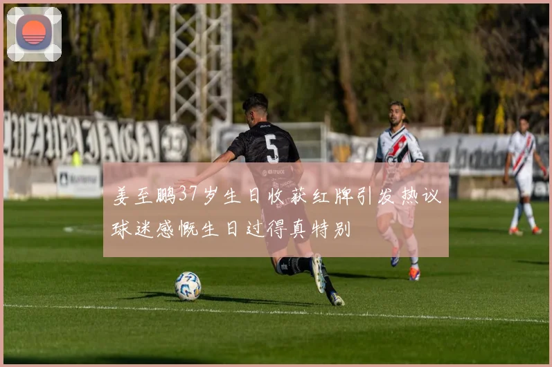 姜至鹏37岁生日收获红牌引发热议球迷感慨生日过得真特别