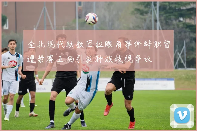 全北现代助教因拉眼角事件辞职曾遭禁赛五场引发种族歧视争议