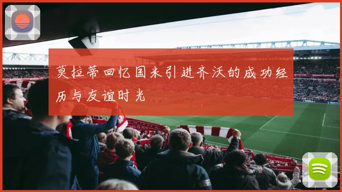 莫拉蒂回忆国米引进齐沃的成功经历与友谊时光