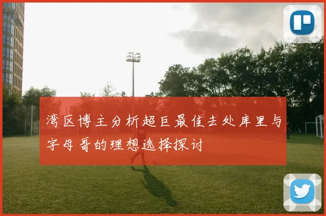 湾区博主分析超巨最佳去处库里与字母哥的理想选择探讨
