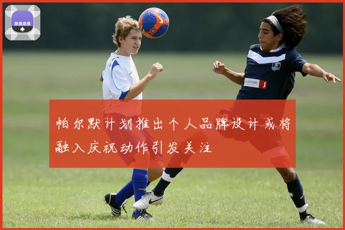 帕尔默计划推出个人品牌设计或将融入庆祝动作引发关注