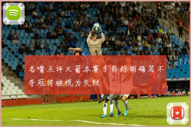 名嘴点评火箭本赛季目标明确若不夺冠将被视为失败