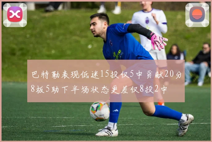 巴特勒表现低迷15投仅5中贡献20分8板5助下半场状态更差仅8投2中