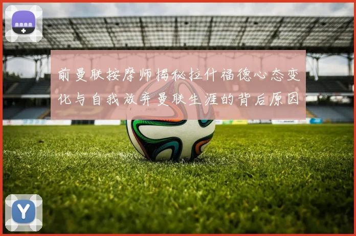 前曼联按摩师揭秘拉什福德心态变化与自我放弃曼联生涯的背后原因