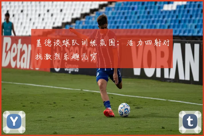 基德谈球队训练氛围：活力四射对抗激烈乐趣无穷