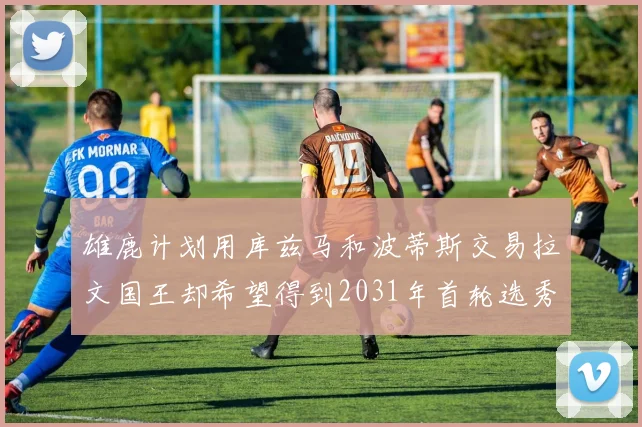 雄鹿计划用库兹马和波蒂斯交易拉文国王却希望得到2031年首轮选秀权