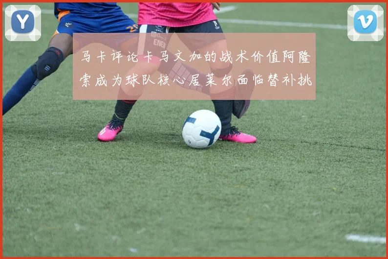 马卡评论卡马文加的战术价值阿隆索成为球队核心居莱尔面临替补挑战