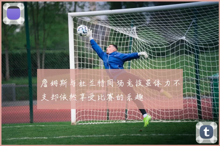 詹姆斯与杜兰特同场竞技虽体力不支却依然享受比赛的乐趣