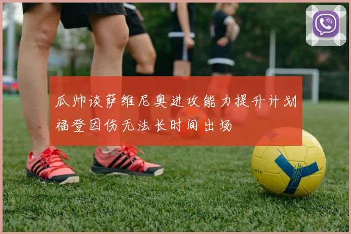 瓜帅谈萨维尼奥进攻能力提升计划福登因伤无法长时间出场