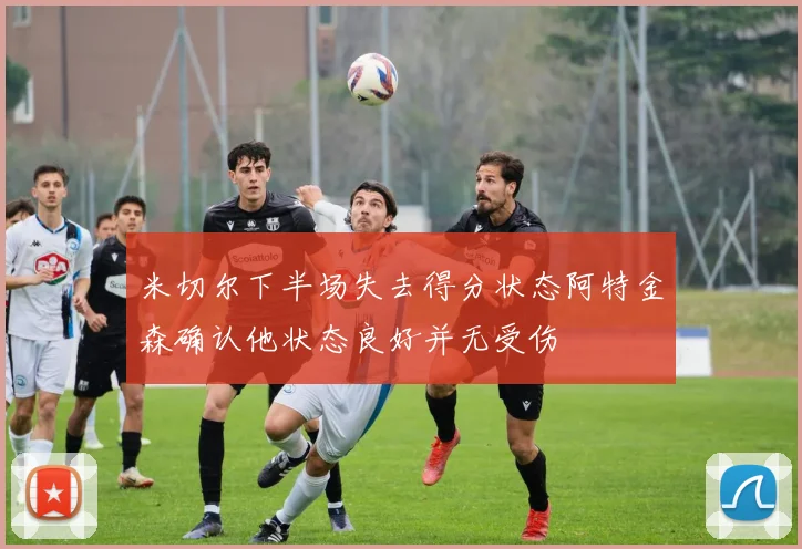 米切尔下半场失去得分状态阿特金森确认他状态良好并无受伤