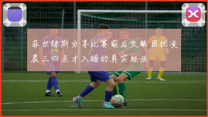 菲尔琼斯分享比赛前后失眠困扰凌晨三四点才入睡的真实经历