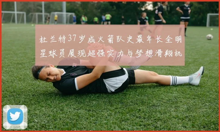 杜兰特37岁成火箭队史最年长全明星球员展现超强实力与梦想滑翔机般飞翔