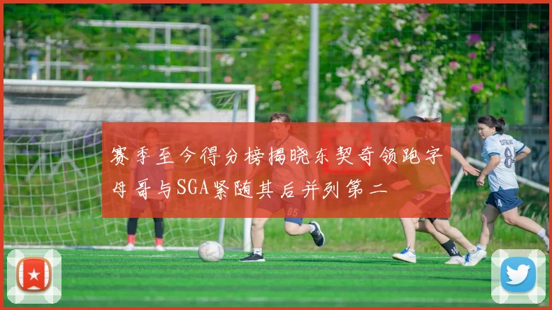 赛季至今得分榜揭晓东契奇领跑字母哥与SGA紧随其后并列第二
