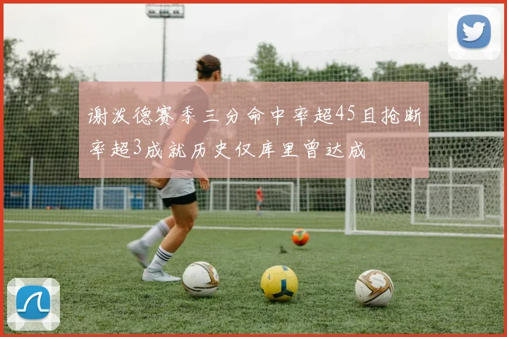 谢泼德赛季三分命中率超45且抢断率超3成就历史仅库里曾达成