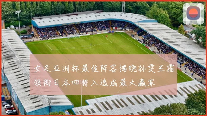 女足亚洲杯最佳阵容揭晓孙雯王霜领衔日本四将入选成最大赢家