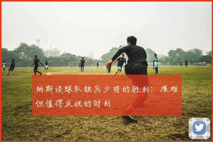 纳斯谈球队缺兵少将的胜利：艰难但值得庆祝的时刻