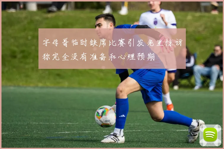 字母哥临时缺席比赛引发老里惊讶称完全没有准备和心理预期