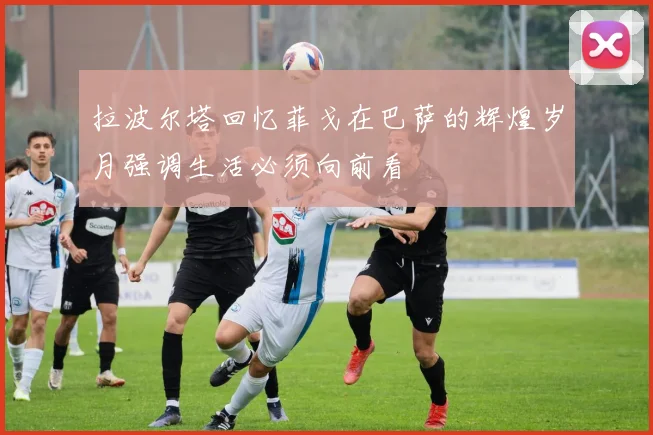 拉波尔塔回忆菲戈在巴萨的辉煌岁月强调生活必须向前看