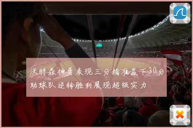 沃特森神勇表现三分精准轰下30分助球队逆转胜利展现超级实力